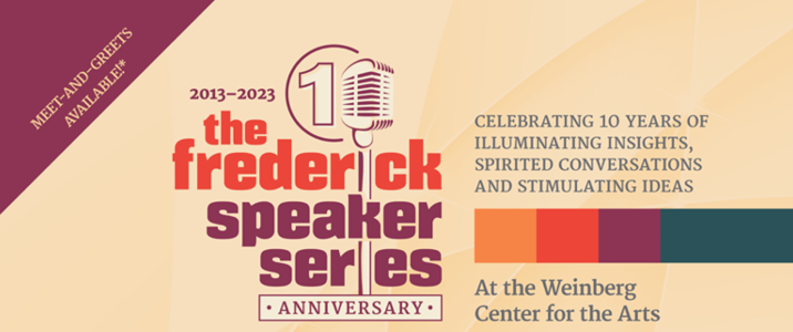 Frederick Speaker Series - 2013-2023 Celebrating 10 years of illuminating insights, spirited conversations, and stimulating ideas at the Weinberg Center for the Arts